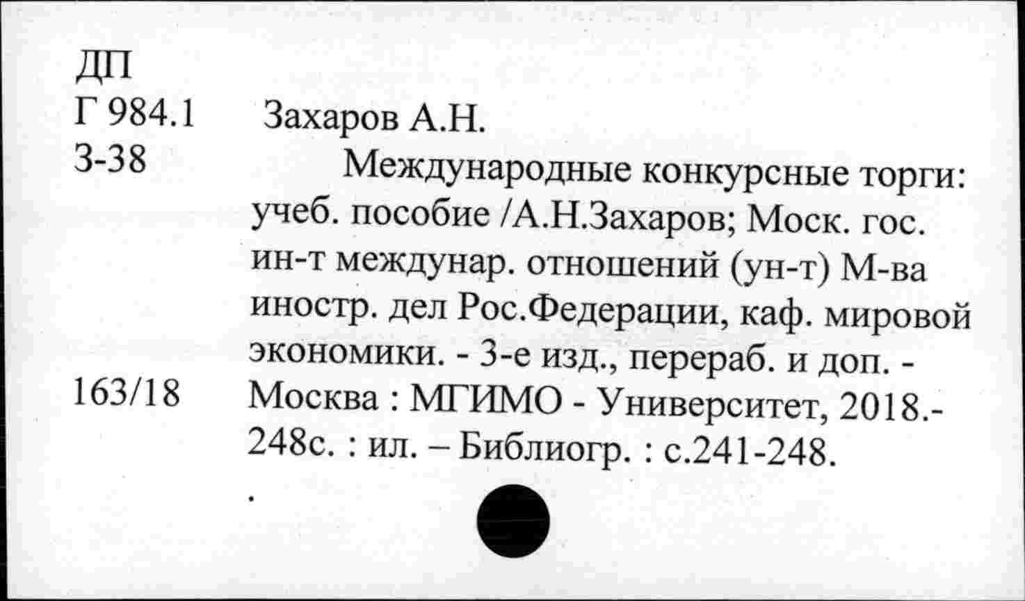 ﻿ДП
Г 984.1 3-38
163/18
Захаров А.Н.
Международные конкурсные торги: учеб, пособие /А.Н.Захаров; Моск. гос. ин-т междунар. отношений (ун-т) М-ва иностр, дел Рос.Федерации, каф. мировой экономики. - 3-е изд., перераб. и доп. -Москва : МГИМО - Университет, 2018.-248с. : ил. -Библиогр. : с.241-248.